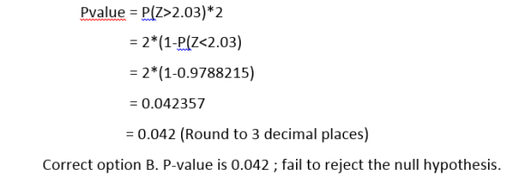Pvalue = P(2>2.03)* 2 = 2*(1-P(Z<2.03) = 2*(1-0.9788215) = 0.042357 = 0.042 (Round to 3 decimal places) Correct option B. P-v