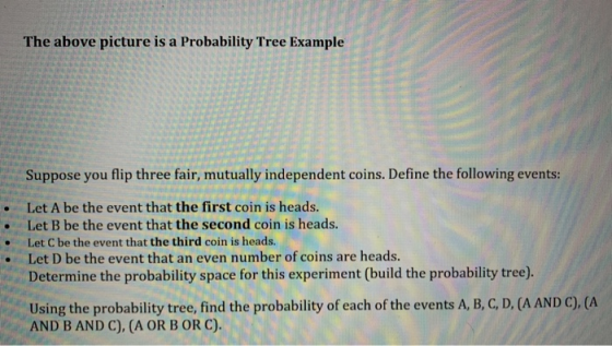 The above picture is a Probability Tree Example Suppose you flip three fair, mutually independent coins. Define the following