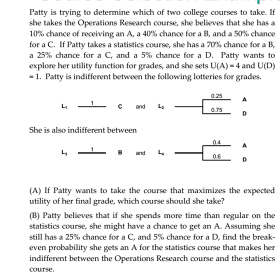 Patty is trying to determine which of two college courses to take. If she takes the Operations Research course, she believes that she has a 10% chance of receiving an A, a 40% chance for a B, and a 50% chance for a C. If Patty takes a statistics course, she has a 70% chance for a B, a 25% chance for a C, and a 5% chance for a D. Patty wants to explore her utility function for grades, and she sets U(A) = 4 and U(D) -1. Patty is indifferent between the following lotteries for grades. 0.25 1 C and L 0.75 She is also indifferent between 0.4 1 B and L 0.6 (A) If Patty wants to take the course that maximizes the expected utility of her final grade, which course should she take? (B) Patty believes that if she spends more time than regular on the statistics course, she might have a chance to get an A. Assuming she still has a 25% chance for a C, and 5% chance for a D, find the break- even probability she gets an A for the statistics course that makes her indifferent between the Operations Research course and the statistics course.