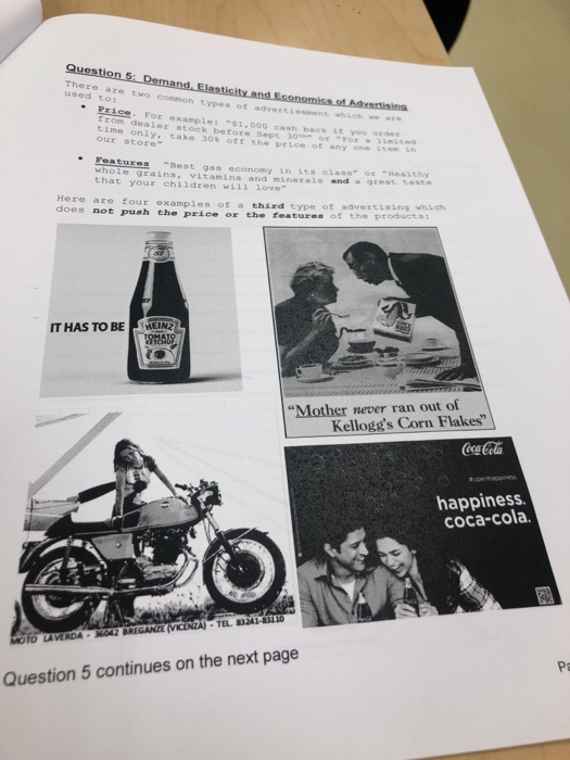 There are two used to: o common types of advertisement which w ss Price. For examples $1,000 cash back it you ot E rom dealer stock before SepE 30 oE For s time only, take 30% off the, price of any one i our store miced e Fea tures Best gas economy in its clase a1shy whole grains, vitamins and minerals and a grest tast that your children wi1l love Here are four examples of a third does not push the price or the type of advertising which features of the products: ON ITHAS TO BE Mother never ran out of Kelloggs Corn Flakes CocaCola happiness. coca-cola dr TEL. 83241-83110 Po Question 5 continues on the next page