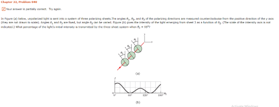 Chapter 33, Problem 040 Your answer is partially correct. Try again. In Figure a below, unpolarized ight is sent to a system ofthree polarizing sheets The angles θι 82 and e3 0 the plan ng directions arenmeasure counter ce se rom he s ved ection they axs (they are not drawn to scale). Angles and 3 are fixed, but angle e2 can be varied. Figure (b) gives the intensity of the light emerging from sheet 3 as a function of 82. The scale of the intensity axis is not indicated.) What percentage of the lights initial intensity is transmitted by the three-sheet system when 82 95 e1 0 0° 60° 120° 180