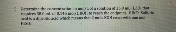 5. Determine the concentration in mol/L of a solution of 25.0 mL H2SO4 that requires 38.0 mL of 0.145 mol/L KOH to reach the