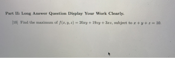 Part II: Long Answer Question Display Your Work Clearly. (10) Find the maximum of f(x, y, z) = 20xy + 19zy + 3xz, subject to