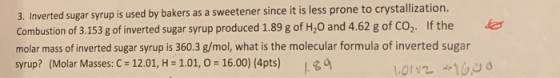 3. Inverted sugar syrup is used by bakers as a sweetener since it is less prone to crystallization. Combustion of 3.153 g of inverted sugar syrup produced 1.89 g of H,0 and 4.62 g of CO,. If the molar mass of inverted sugar syrup is 360.3 g/mol, what is the molecular formula of inverted sugar syrup? (Molar Masses: C 12.01, H -1.01, 0 - 16.00) (4pts)