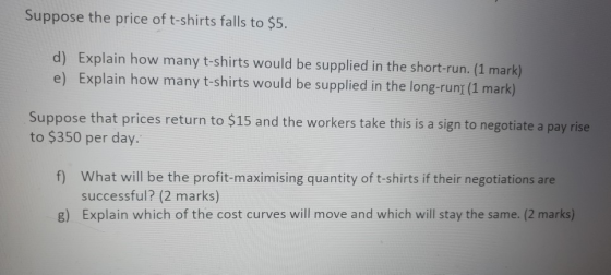 Suppose the price of t-shirts falls to $5. d) Explain how many t-shirts would be supplied in the short-run. (1 mark) e) Expla