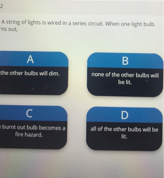2. A string of lights is wired in a series circuit. When one light bulb ns out, A B the other bulbs will dim. none of the oth