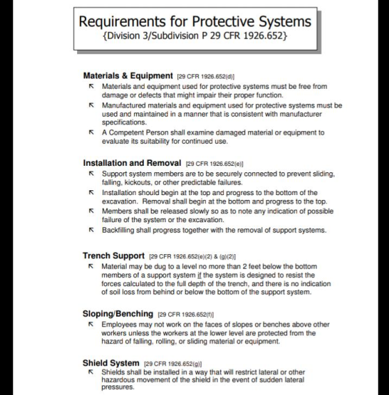 Requirements for Protective Systems Division 3/Subdivision P 29 CFR 1926.652 Materials & Equipment 29 CFR 1926.652(0)] R Materials and equipment used for protective systems must be free from damage or defects that might impair their proper function. Manufactured materials and equipment used for protective systems must be used and maintained in a manner that is consistent with manufacturer specifications A Competent Person shall examine damaged material or equipment to evaluate its suitability for continued use R R Installation and Removal 29 CFR 1926.652(e)] r Support system members are to be securely connected to prevent sliding, r Installation should begin at the top and progress to the bottom of the R Members shall be released slowly so as to note any indication of possible falling, kickouts, or other predictable failures. excavation. Removal shall begin at the bottom and progress to the top. failure of the system or the excavation. r Backflling shall progress together with the removal of support systems. Trench Support 29 CFR 1926.652(e)(2) & (g)(2)| R Material may be dug to a level no more than 2 feet below the bottom members of a support system if the system is designed to resist the forces calculated to the full depth of the trench, and there is no indication of soil loss from behind or below the bottom of the support system. Sloping/Benching [29 CFR 1926.652(0)] R Employees may not work on the faces of slopes or benches above other workers unless the workers at the lower level are protected from the hazard of falling, rolling, or sliding material or equipment. Shield System 129 CFR 1926.652(9)] R Shields shall be installed in a way that will restrict lateral or other hazardous movement of the shield in the event of sudden lateral pressures.