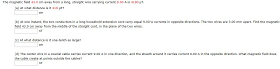 The magnetic field 43.0 cm away from a long, straight wire carrying current 9.00 A is 4190 UT. (a) At what distance is it 419