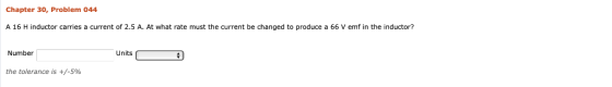 Chapter 30, Problem 044 A 16 H inductor carries a current of 2.5 A. At what rate must the current be changed to produce a 66 V emf in the inductor? Number Units the tolerance is +/-5%