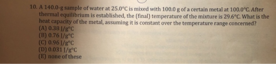 10. A 140.0-g sample of water at 25.0°C is mixed with 100.0 g of a certain metal at 100.0°C. After thermal equilibrium is est