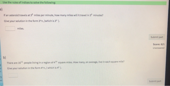 Use the rules of indices to solve the following: If an asteroid travels at 36 miles per minute, how many miles willit travel in 3t minutes? Give your solution in the form 34n, (which is 3) miles Submit part Score: 0/1 Unanswered b) There are 1612 people living in a region of 414 square miles. How many,on average, live in each square milie? d Give your solution in the form 4/n, (which is 4). 12 ed Submit part