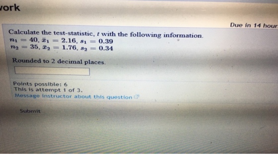 ork Due in 14 hour Calculate the test-statistic, t with the following information. n? 40, ?-2.16, si-0.39 n2 35,2, = 1.76, s2 0.34 Rounded to 2 decimal places. Points possible: 6 This is attempt 1 of 3. Message instructor about this question Submit