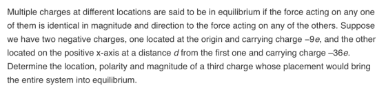 Multiple charges at different locations are said to be in equilibrium if the force acting on any one of them is identical in magnitude and direction to the force acting on any of the others. Suppose we have two negative charges, one located at the origin and carrying charge -9e, and the other located on the positive x-axis at a distance d from the first one and carrying charge -36e. Determine the location, polarity and magnitude of a third charge whose placement would bring the entire system into equilibrium.