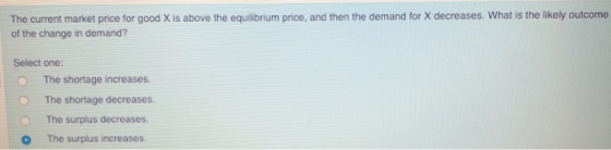 The current market price for good X is above the equilibrium price, and then the demand for X decreases. What is the likely outcome of the change in demand? Select one: O The shortage increases. O The shortage decreases. The surplus decreases O The surplus increases