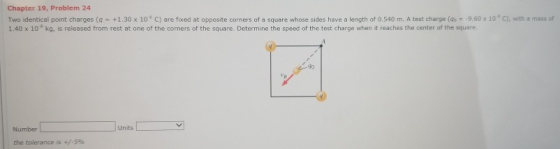 Chapter 19, Problem 24 Two identical point charges (q-+1.30 x 10。C) are fixed at opposite corners of a square whose sides have a length of 0.540 m. A test charge (a)- 9.60 x 10 C 1.40 x 10 kg, is released from rest at one of the corners of the square. Determine the speed of the test charge when it reaches the center of the square. with a mass of 70 UnitsY Number the tolerance is +/-590
