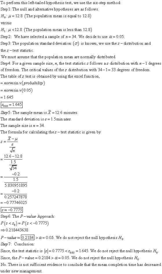 To perform this left-tailed hypothesis test, we use the six-step method Step1: The null and altemative hypotheses are as follows Ho : μ= 12.8 (The population mean is equal to 12.8) vefsus H1 : μ <12.8 (The population mean is less than 12.8) Step2: We have selected a sample of n- 34. We decide to use a 0.05 Steps: The population standard deviation (ơ) is known, we use the z-distribution and the z -test statistic. We must assume that the populati on mean are normally distributed Step4: For a given sample size, n, the test statistic z follows a z distributi on with n-1 degrees of freedom. The critical values of the z di stribution with 34-1 33 degrees of freedom The table of z test is obtained by using the excel function normsin v(probabiliy) normsin v(0.05) 1.645 05 = 1.645 Step5: The sample mean is X 12.6 minutes The standard deviation is s-1.5min utes The sample size is n -34 The formula for calculating thez - test stati stic is given by 12.6-12.8 -0.2 5.830951895 -0.2 0.257247878 -0.77746025 z s -0.7775 Step6: The P- value Approach: P(z <z.)-P(z <-07775) 0.218443638 P-value 102 184| > α= 0.05. We do not reject the null hypothesis Ho Step7: Conclusiorn Since, the test statistic is-= 07775 <zoos = 1.645 we do not reject the null hypothesis Ho Since, the P-value = 0.2184 > α= 0.05. We do not reject the null hypothesis Ho No. There is not suffici ent evidence to conclude that the mean completi on time has decreased under new management