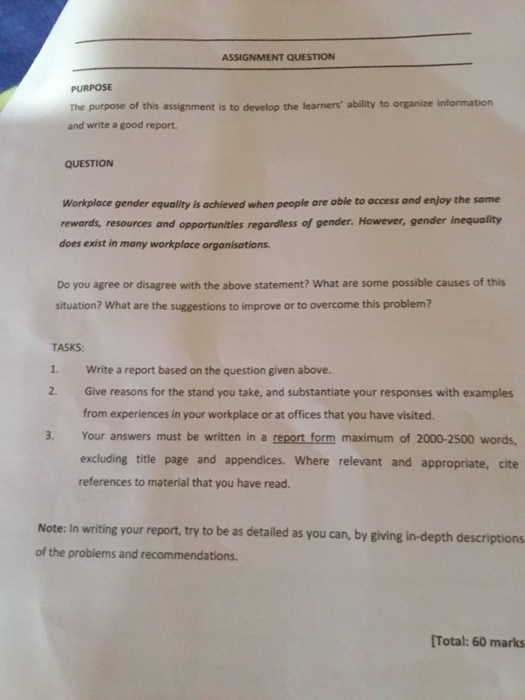 ASSIGNMENT QUESTION PURPOSE The purpose of this assignment is to develop the learners ability to organize intormation and write a good report. QUESTION Workplace gender equality is achieved when people are able to access and enjoy the same rewards, resources and opportunities regardless of gender. However, gender inequality does exist in many workplace organisations Do you agree or disagree with the above statement? What are some possible causes of this situation? What are the suggestions to improve or to overcome this problem? TASKS 1. Write a report based on the question given above. 2. Give reasons for the stand you take, and substantiate your responses with examples from experiences in your workplace or at offices that you have visited. 3. Your answers must be written in a report form maximum of 2000-2500 words, excluding title page and appendices. Where relevant and appropriate, cite references to material that you have read. Note: In writing your report, try to be as detailed as you can, by giving in-depth descriptions of the problems and recommendations. [Total: 60 marks