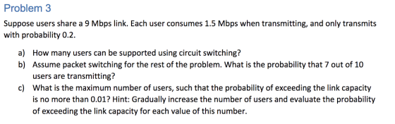 Problem 3 Suppose users share a 9 Mbps link. Each user consumes 1.5 Mbps when transmitting, and only transmits with probability 0.2 How many users can be supported using circuit switching? Assume packet switching for the rest of the problem. What is the probability that 7 out of 10 users are transmitting? What is the maximum number of users, such that the probability of exceeding the link capacity is no more than 0.01? Hint: Gradually increase the number of users and evaluate the probability of exceeding the link capacity for each value of this number. a) b) c)