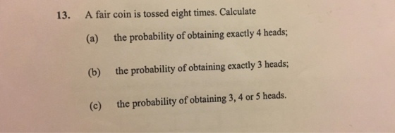 13. A fair coin is tossed eight times. Calculate (a) (b) (c) the probability of obtaining exactly 4 heads; the probability of obtaining exactly 3 heads; the probability of obtaining 3, 4 or 5 heads.