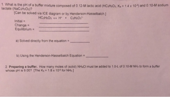 1. What is the pH of a buffer mixture composed of 0.12-M lactic acid (HCsHs0, K, 14 x 10) and 0.10-M sodium lactate (NaCsHsOs) Can be solved via ICE diagram or by Henderson-Hasselbalch ] Initial - Change Equilibrium a) Solved directly from the equation b) Using the Henderson-Hasselbalch Equation 2. Preparing a buffer. How many moles of (solid) NH&CI must be added to 1.0-L of 0.10-M NHs to form a buffer whose pH is 9.00? [The Kb 1.8x 10s for NHs.]