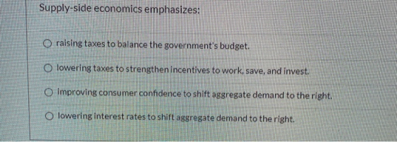 Supply-side economics emphasizes: O raising taxes to balance the governments budget. lowering taxes to strengthen incentives