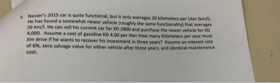 Nassers 2015 car is quite functional, but it only averages 20 kilometers per Liter (km/). He has found a somewhat newer vehicle (roughly the same functionality) that averages 26 km/l. He can sell his current car for KD 2800 and purchase the newer vehicle for K 4,000. Assu Jim drive if he wants to recover his investment in three years? Assume an interest rate of 6%, zero salvage value for either vehicle after three years, and identical maintenance cost. me a cost of gasoline KD 4.00 per liter How many Kilometers per year must