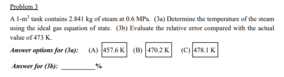 Problem 3 A 1-mtank contains 2.841 kg of steam at 0.6 MPa. (3a) Determine the temperature of the steam using the ideal gas eq