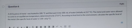 4 pts Question 6 A 600 g piece of metal was heated to 100 °C and then put it into 100 mL of water initially at 23.7 °C). The