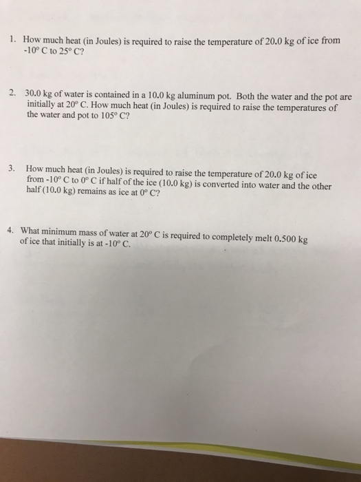 ue term -10° C to 25° C? 30.0 kg of water is contained in a 10.0 kg aluminum pot. Both the water and the pot are initially at 20° C. How much heat (in Joules) is required to raise the temperatures of the water and pot to 105° C? 2. How much heat (in Joules) is required to raise the temperature of 20.0 kg of ice from-10° C to 0° C if half of the ice (10.0 kg) is converted into water and the other half (10.0 kg) remains as ice at 0° C? 3. what minimum mass of water at 20° C is required to completely melt 0.500 kg of ice that initially is at -10° C. 4.