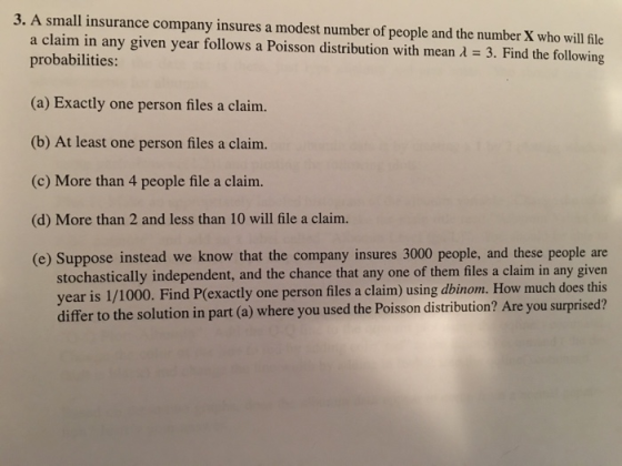 3. A small insurance company insures a modest number of people and the number X who will file 3. Find the following a claim in any given year follows a Poisson distribution with mean probabilities: (a) Exactly one person files a clain. (b) At least one person files a claim. (c) More than 4 people file a claim. (d) More than 2 and less than 10 will file a claim. (e) Suppose instead we know that the company insures 3000 people, and these people are stochastically independent, and the chance that any one of them files a claim in any given year is 1/1000. Find P(exactly one person files a claim) using dbinom. How much does this differ to the solution in part (a) where you used the Poisson distribution? Are you surprised?