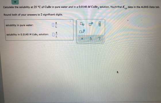Calculate the solubility at 25 °C of CuBr in pure water and in a 0.0140 M CoBr2 solution. Youll find K, data in the ALEKS Da