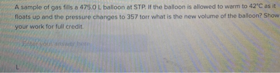 A sample of gas fills a 475.0 L balloon at STP. If the balloon is allowed to warm to 42°C as it floats up and the pressure ch