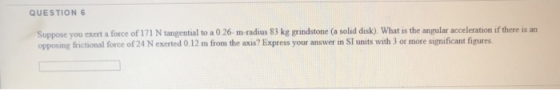 QUESTION 6 Suppose you exert a force of 171 N tangential to a 0.26 m radius 83 kg grindstone (a solid disk). What is the angu