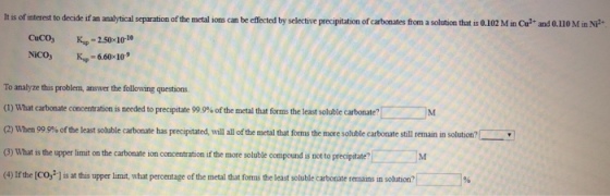 It is of interest to decide if an analytical separation of the metal ions can be effected by selective precipitation of carbonates ftrom a solution that is 0.102 M im Cu? and 0.110 M in NP Kp-2.50 10-10 NiCOs Kup-6.60 10 To analyze this problem, answer the following questions (1) What carbonate concentration is needed to precipitate 99 9% of the metal that forms the least soluble carbonate? When 990% of the least sol ble cat nate has precipt ated, wi all of the metal that s e more sol e carbonate sti reman (3) What is the upper limit on the carbonate ion concentration if the more soluble compound is not to precipitate? (4) Ifthe [CO,2] is at this upper limit, what percentage of the metal that forms the least solable carbonate remains in solution? solu on