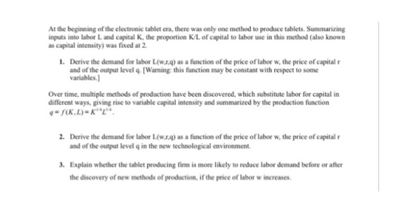 At the beginning of the electronic tablet era, there was only one method to produce tablets. Summarizing inputs into labor L and capital K, the proportion K/L of capital to labor use in this method (also known as capital intensity) was fixed at 2 Derive the demand for labor L(w.r.q) as a function of the price of labor w, the price of capital r and of the output level q. [Warning: this function may be constant with respect to some variables.] 1. Over time, multiple methods of production have been discovered, which substitute labor for capital in different ways, giving rise to variable capital intensity and summarized by the production function 2. Derive the demand for labor L(w.rq) as a function of the price of labor w, the price of capital r and of the output level q in the new technological environment Explain whether the tablet producing firm is more likely to reduce labor demand before or after the discovery of new methods of production, if the price of labor w increases 3.