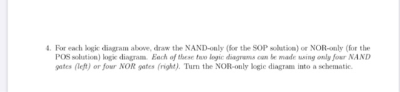 4. For each logic diagram above, draw the NAND-only (for the SOP solution) or NOR-only (for the POS solution) logic diagram.