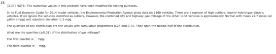 13. (3.37) NOTE: The numerical values in this problem have been modified for testing purposes. In its Fuel Economy Guide for 2014 model vehicles, the Environmental Protection Agency gives data on 1160 vehicles. There are a number of high outliers, mainly hybrid gas-electric vehicles. If we ignore the vehicles identified as outliers, however, the combined city and highway gas mileage of the other 1134 vehicles is approximately Normal with mean 22.7 miles per gallon (mpg) and standard deviation 5.3 mpg. The quartiles of any distribution are the values with cumulative proportions 0.25 and 0.75. They span the middle half of the distribution What are the quartiles (+0.01) of the distribution of gas mileage? The first quartile is mpg The third quartile is mpg