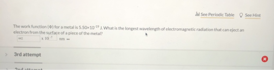 See Periodic Table See Hint The work function () for a metal is 5.50x 10-19 J. What is the longest wavelength of electromagne