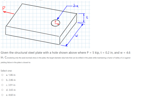 Given the structural steel plate with a hole shown above where P 5 kip, t 0.2 in, and w 4.6 in. Considering only the axial (normal) stress in the plate, the larget diameter (dia) hole that can be drilled in this plate while maintaining a Factor of Safety of 2.5 against yielding failure in the plate is closest to: Select one a. 1.86 in b. 2.86 in c, 3.91 in d. 3.65 in e. 4.60 in O O O