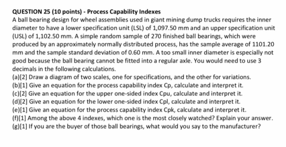 QUESTION 25 (10 points) Process Capability Indexes A ball bearing design for wheel assemblies used in giant mining dump truck