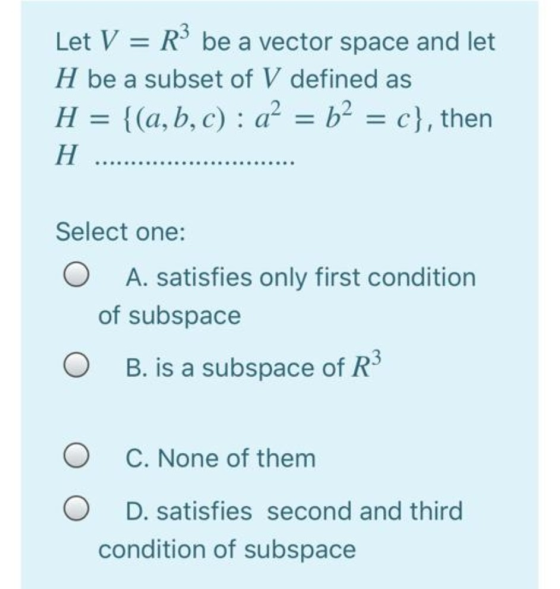 Let V = R3 be a vector space and let H be a subset of V defined as H = {(a, b,c) : a? = b2 = c}, then H Select one: O A. sati