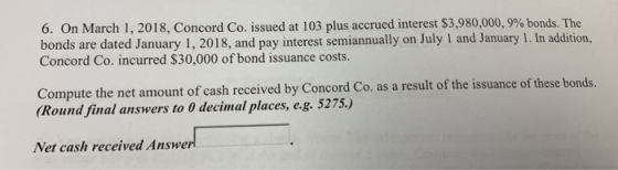 6. On March 1, 2018, Concord Co. issued at 103 plus accrued interest $3,980,000, 9% bonds. The bonds are dated January 1, 2018, and pay interest semiannually on July 1 and January 1. In Concord Co. incurred $30,000 of bond issuance costs. addition, Compute the net amount of cash received by Concord Co. as a result of the issuance of these bonds. Round final answers to 0 decimal places, e.g. 5275.) Net cash received Answer