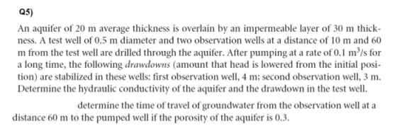 Q5) An aquifer of 20 m average thickness is overlain by an impermeable layer of 30 m thick- ness. A test well of 0.5 m diamet