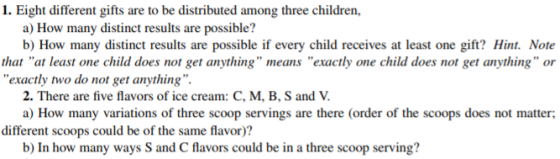 1. Eight different gifts are to be distributed among three children, a) How many distinct results are possible? b) How many distinct results are possible if every child receives at least one gift? Hint. Note that at least one child does not get anything means exactly one child does not get anything or exactly two do not get anything 2. There are five flavors of ice cream: C, M, B, S and V a) How many variations of three scoop servings are there (order of the scoops does not matter different scoops could be of the same flavor)? b) In how many ways S and C flavors could be in a three scoop serving?