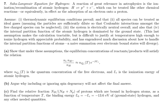7. Saha-Langmuir Equation for Hydrogen: A reaction of great relevance in astrophysics is the ion- ization/recombination of atomic hydrogen: Hp+ +e-, which can be treated like other chemical reactions -or equivalently, in effect as the adsorption of an electron onto a proton Assume: (i) thermodynamic equilibrium conditions prevail; and that (ii) all species can be treated as ideal gases (meaning the particles are sufficiently dilute so that Coulombic interactions amongst the free charged species can be neglected); (iii) the system is electrically neutral overall; and also that (iv) the internal partition function of the atomic hydrogen is dominated by the ground state. (This last assumption makes the calculation tractable, but is difficult to justify at temperatures high enough to ionize hydrogen with appreciable probability, and has engendered much discussion about how to handle the internal partition functions of atoms-a naive summation over electronic bound states will diverge) (a) Show that under these assumptions, the equilibrium concentrations of reactants/products will satisfy the relation ne nH nH where no. (T) is the quantum concentration of the free electrons, and E, is the ionization energy of atomic hydrogen (b) Argue why including or ignoring spin degeneracy will not affect the final answer (c) Find the relative fraction NH/(NH Np) of protons which are bound in hydrogen atoms, as ia function of temperature T, the binding energy εο--Ei-一13.6 eV of (ground-state) hydrogen, and any other needed quantities