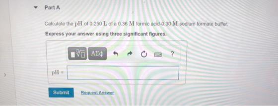 Part A Calculate the pH of 0.250 L of a 0.36 M formic acid-0.30 M sodium formate buffer. Express your answer using three sign