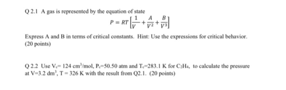 Q2.1 A gas is represented by the equation of state 1 AB Express A and B in terms of critical constants. 20 points) Hint: Use the expressions for critical behavior. 2.2 Use V- 124 cm/mol, P-50.50 atm and T.-283.1 K for CaH, to calculate the pressure at V-3.2 dm3, T-326 K with the result from Q2.1. (20 points)