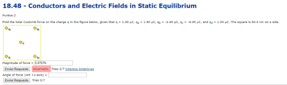 18.48 - Conductors and Electric Fields in Static Equilibrium Puntos:2 Find the total Coulomb force on the charge q in the figure below, given that q = 1.00 μС, qa-1.90 μC, qb =-2.90 μС, qc--4.30 με, and qd = 1.00 μC. The square is 60.0 cm on a side Ga go Magnitude of force -0.0707N Enviar Respuesta Incorrecto. Tries 2/7 Intentos Anteriores Angle of force (wrt +x-axis) Enviar Respuesta Tries 0/7
