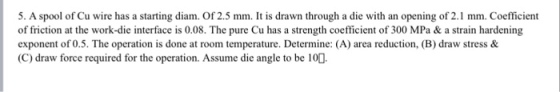 5. A spool of Cu wire has a starting diam. Of 2.5 mm. It is drawn through a die with an opening of 2.1 mm. Coefficient of friction at the work-die interface is 0.08. The pure Cu has a strength coefficient of 300 MPa & a strain hardening exponent of 0.5. The operation is done at room temperature. Determine: (A) area reduction, (B) draw stress & C) draw force required for the operation. Assume die angle to be 100.