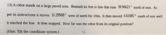 13) A robot stands on a large paved area. Beneath its feet is line that runs 39.96621 norh of east. As per its instructions it moves 11.29988° west of north for 10m. It then moved 4.61685° south of east until it reached the line. It then stopped. How far was the robot from its original position? (Hint: Tilt the coordinate system.)